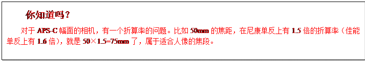 文本框:你知道吗？对于APS-C幅面的相机，有一个折算率的问题。比如50mm的焦距，在尼康单反上有1.5倍的折算率（佳能单反上有1.6倍），就是50×1.5=75mm了，属于适合人像的焦段。